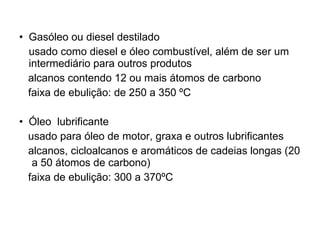 Gasóleo ou diesel destilado usado como diesel e óleo combustível, além de ser um intermediário para outros produtos alcanos contendo 12 ou mais átomos de carbono faixa de ebulição: de 250 a 350 ºC Óleo  lubrificante usado para óleo de motor, graxa e outros lubrificantes alcanos, cicloalcanos e aromáticos de cadeias longas (20  a 50 átomos de carbono) faixa de ebulição: 300 a 370ºC 