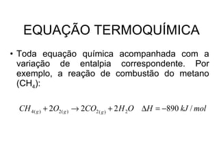 EQUAÇÃO TERMOQUÍMICA Toda equação química acompanhada com a variação de entalpia correspondente. Por exemplo, a reação de combustão do metano (CH 4 ): 