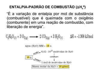 ENTALPIA-PADRÃO DE COMBUSTÃO (  H c º)   “ É a variação de entalpia por mol de substância (combustível) que é queimada com o oxigênio (comburente) em uma reação de combustão, com liberação de energia”.  