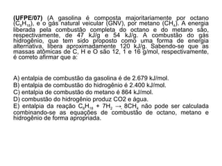 (UFPE/07)  (A gasolina é composta majoritariamente por octano (C 8 H 18 ), e o gás natural veicular (GNV), por metano (CH 4 ). A energia liberada pela combustão completa do octano e do metano são, respectivamente, de 47 kJ/g e 54 kJ/g. A combustão do gás hidrogênio, que tem sido proposto como uma forma de energia alternativa, libera aproximadamente 120 kJ/g. Sabendo-se que as massas atômicas de C, H e O são 12, 1 e 16 g/mol, respectivamente, é correto afirmar que a: A) entalpia de combustão da gasolina é de 2.679 kJ/mol. B) entalpia de combustão do hidrogênio é 2.400 kJ/mol. C) entalpia de combustão do metano é 864 kJ/mol. D) combustão do hidrogênio produz CO2 e água. E) entalpia da reação C 8 H 18  + 7H 2  -> 8CH 4  não pode ser calculada combinando-se as equações de combustão de octano, metano e hidrogênio de forma apropriada.  