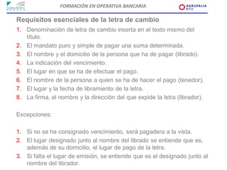 FORMACIÓN EN OPERATIVA BANCARIA

Requisitos esenciales de la letra de cambio
1. Denominación de letra de cambio inserta en el texto mismo del
   título.
2. El mandato puro y simple de pagar una suma determinada.
3. El nombre y el domicilio de la persona que ha de pagar (librado).
4. La indicación del vencimiento.
5. El lugar en que se ha de efectuar el pago.
6. El nombre de la persona a quien se ha de hacer el pago (tenedor).
7. El lugar y la fecha de libramiento de la letra.
8. La firma, el nombre y la dirección del que expide la letra (librador).

Excepciones:

1. Si no se ha consignado vencimiento, será pagadera a la vista.
2. El lugar designado junto al nombre del librado se entiende que es,
   además de su domicilio, el lugar de pago de la letra.
3. Si falta el lugar de emisión, se entiende que es el designado junto al
   nombre del librador.
 