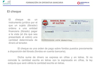 FORMACIÓN EN OPERATIVA BANCARIA



El cheque

 El    cheque       es   un
 instrumento jurídico por el
 que un sujeto (librador)
 ordena a una entidad
 financiera (librado) pagar
 a la vista (el día que sea
 presentado al cobro) una
 cantidad determinada de
 dinero al tenedor.

         El cheque es una orden de pago sobre fondos puestos previamente
a disposición del librado (fondos en cuenta bancaria).

          Dicha suma de dinero se expresa en cifras y en letras. Si no
coincide la cantidad escrita en letras con la expresada en cifras, la ley
estipula que será válida la cantidad escrita en letras.
 