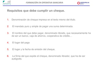 FORMACIÓN EN OPERATIVA BANCARIA


Requisitos que debe cumplir un cheque.

1.   Denominación de cheque impresa en el texto mismo del título.

2.   El mandato puro y simple de pagar una suma determinada.

3.   El nombre del que debe pagar, denominado librado, que necesariamente ha
     de ser un banco, caja de ahorros, cooperativa de crédito…

4.   El lugar del pago

5.   El lugar y la fecha de emisión del cheque.

6.   La firma del que expide el cheque, denominado librador, que ha de ser
     autógrafa.
 