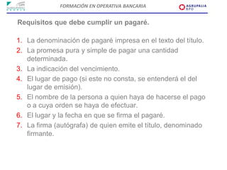 FORMACIÓN EN OPERATIVA BANCARIA


Requisitos que debe cumplir un pagaré.

1. La denominación de pagaré impresa en el texto del título.
2. La promesa pura y simple de pagar una cantidad
   determinada.
3. La indicación del vencimiento.
4. El lugar de pago (si este no consta, se entenderá el del
   lugar de emisión).
5. El nombre de la persona a quien haya de hacerse el pago
   o a cuya orden se haya de efectuar.
6. El lugar y la fecha en que se firma el pagaré.
7. La firma (autógrafa) de quien emite el título, denominado
   firmante.
 