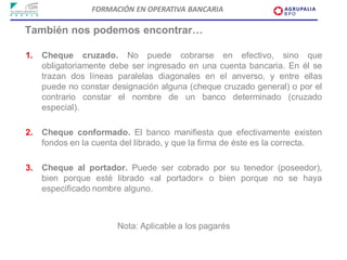 FORMACIÓN EN OPERATIVA BANCARIA

También nos podemos encontrar…

1.   Cheque cruzado. No puede cobrarse en efectivo, sino que
     obligatoriamente debe ser ingresado en una cuenta bancaria. En él se
     trazan dos líneas paralelas diagonales en el anverso, y entre ellas
     puede no constar designación alguna (cheque cruzado general) o por el
     contrario constar el nombre de un banco determinado (cruzado
     especial).

2.   Cheque conformado. El banco manifiesta que efectivamente existen
     fondos en la cuenta del librado, y que la firma de éste es la correcta.

3.   Cheque al portador. Puede ser cobrado por su tenedor (poseedor),
     bien porque esté librado «al portador» o bien porque no se haya
     especificado nombre alguno.



                        Nota: Aplicable a los pagarés
 