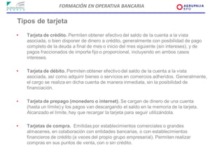 FORMACIÓN EN OPERATIVA BANCARIA

Tipos de tarjeta
•   Tarjeta de crédito. Permiten obtener efectivo del saldo de la cuenta a la vista
    asociada, o bien disponer de dinero a crédito, generalmente con posibilidad de pago
    completo de la deuda a final de mes o inicio del mes siguiente (sin intereses), y de
    pagos fraccionados de importe fijo o proporcional, incluyendo en ambos casos
    intereses.

•   Tarjeta de débito. Permiten obtener efectivo del saldo de la cuenta a la vista
    asociada, así como adquirir bienes o servicios en comercios adheridos. Generalmente,
    el cargo se realiza en dicha cuenta de manera inmediata, sin la posibilidad de
    financiación.

•   Tarjeta de prepago (monedero o internet). Se cargan de dinero de una cuenta
    (hasta un límite) y los pagos van descargando el saldo en la memoria de la tarjeta.
    Alcanzado el límite, hay que recargar la tarjeta para seguir utilizándola.

•   Tarjetas de compra. Emitidas por establecimientos comerciales o grandes
    almacenes, en colaboración con entidades bancarias, o con establecimientos
    financieros de crédito (a veces del propio grupo empresarial). Permiten realizar
    compras en sus puntos de venta, con o sin crédito.
 