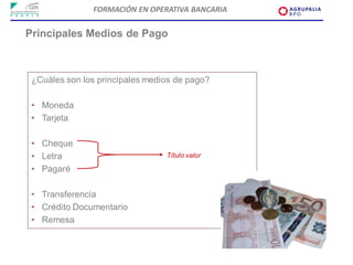 FORMACIÓN EN OPERATIVA BANCARIA


Principales Medios de Pago



 ¿Cuáles son los principales medios de pago?

 • Moneda
 • Tarjeta

 • Cheque
 • Letra                         Título valor

 • Pagaré

 • Transferencia
 • Crédito Documentario
 • Remesa
 