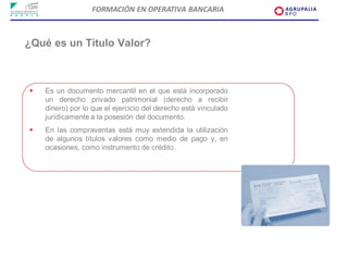 FORMACIÓN EN OPERATIVA BANCARIA



¿Qué es un Título Valor?



   Es un documento mercantil en el que está incorporado
    un derecho privado patrimonial (derecho a recibir
    dinero) por lo que el ejercicio del derecho está vinculado
    jurídicamente a la posesión del documento.
   En las compraventas está muy extendida la utilización
    de algunos títulos valores como medio de pago y, en
    ocasiones, como instrumento de crédito.
 
