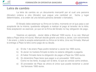 FORMACIÓN EN OPERATIVA BANCARIA

Letra de cambio
           La letra de cambio es un documento mercantil por el cual una persona
(librador) ordena a otra (librado) que pague una cantidad en fecha y lugar
determinados, a la orden de una tercera persona (tenedor o tomador).

         El librado debe estampar su firma en la letra, momento en el que pasa a ser
aceptante de la misma, quedando obligado a realizar el pago al tenedor de la letra.
Esta aceptación es esencial, ya que sin la firma del librado no hay obligación de pago.

          Veamos un ejemplo. Javier debe a Manuel 1000 euros. A su vez, Manuel
debe a Pepe otros mil euros. Manuel decide girarle una letra a Javier, con vencimiento
1 de enero, y éste la acepta estampando su firma en la letra. Una vez firmada, Manuel
le entrega a Pepe la letra como pago de su deuda.

          a)   El día 1 de enero Pepe podrá reclamar a Javier los 1000 euros.
          b)   Si Javier no hubiera firmado la letra no estaría obligado a pagarla.
          c)   Al haber firmado tiene la obligación de pagar a Pepe los 1000 euros.
          d)   En diciembre Pepe tiene que pagar a un proveedor 1000 euros.
               Como no los tiene, le paga con la letra, lo que se conoce como endoso.
          e)   El proveedor de Pepe es ahora el único que puede reclamar a Javier
               los famosos 1000 euros.
 