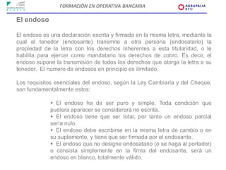 FORMACIÓN EN OPERATIVA BANCARIA

El endoso

El endoso es una declaración escrita y firmada en la misma letra, mediante la
cual el tenedor (endosante) transmite a otra persona (endosatario) la
propiedad de la letra con los derechos inherentes a esta titularidad, o le
habilita para ejercer como mandatario los derechos de cobro. Es decir, el
endoso supone la transmisión de todos los derechos que otorga la letra a su
tenedor. El número de endosos en principio es ilimitado.

Los requisitos esenciales del endoso, según la Ley Cambiaria y del Cheque,
son fundamentalmente estos:

              El endoso ha de ser puro y simple. Toda condición que
             pudiera aparecer se considerará no escrita.
              El endoso tiene que ser total, por tanto un endoso parcial
             sería nulo.
              El endoso debe escribirse en la misma letra de cambio o en
             su suplemento, y tiene que ser firmada por el endosante.
              El endoso que no designe endosatario (o se haga al portador)
             o consista simplemente en la firma del endosante, será un
             endoso en blanco, totalmente válido.
 