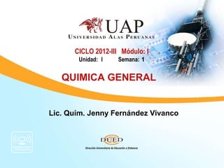 CICLO 2012-III Módulo: I
       Unidad: I    Semana: 1


   QUIMICA GENERAL


Lic. Quím. Jenny Fernández Vivanco
 