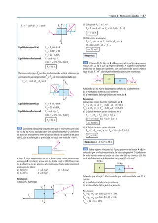 Tópico 2 – Atrito entre sólidos     157


    F1x = F1 cos θ e F1y = F1 sen θ                           Fn
                                                                                                     (II) Cálculo de Fn: Fn + Fv = P
                                                                          F1           F1
                                                                  1           y
                                                                                                          Fn + F sen θ = P ⇒ Fn + 10 · 0,60 = 1,0 · 10
                                                                                            θ
                                            Fat                                                                Fn = 4,0 N
                                              c1                                        F1
                                                                                            x

                                                                                                     (III) Cálculo da aceleração:
                                                                  P                                        Fx – Fat = m a ⇒ F cos θ – µcFn = m a
                                                                                                                   c

                                                                                                            10 · 0,80 – 0,25 · 4,0 = 1,0 a
 Equilíbrio na vertical:              Fn + F1 sen θ = P
                                        1
                                                                                                               a = 7,0 m/s2
                                      Fn + 0,80F1 = 20
                                        1
                                      Fn = 20 – 0,80F1                                                Resposta: a
                                        1
 Equilíbrio na horizontal:            F1 cos θ = μc Fn
                                                       1
                                      0,60 F1 = 0,50 (20 – 0,80 F1)                                    34 (Efomm-RJ) Os blocos A e B representados na figura possuem
                                       F1 = 10 N                                                     massas de 3,0 kg e 2,0 kg respectivamente. A superfície horizontal
                                                                                                     onde eles se deslocam apresenta um coeficiente de atrito cinético
                                                                                                     igual a 0,30. F 1 e F 2 são forças horizontais que atuam nos blocos.
 Decompondo, agora, F2 nas direções horizontal e vertical, obtemos, res-
 pectivamente, as componentes F2 e F2 , de intensidades dadas por:                                                          F1
                                        x     y                                                                                        A                          F2
      F2x= F2 cos θ e F2y = F2 sen θ                                                                                   (30 N)                     B
                                                                                                                                                                (10 N)
                                                                              Fn
                                                                                   2
                                                                  F2
                                                         F2           y
                                                                                                     Adotando g = 10 m/s2 e desprezando o efeito do ar, determine:
                                                    θ                                                a) o módulo da aceleração do sistema;
                                                                                        Fat
                                                   F2
                                                     x
                                                                                                c2
                                                                                                     b) a intensidade da força de contato entre A e B.
                                                                               P                     Resolução:
                                                                                                     Cálculo das forças de atrito nos blocos A e B:
 Equilíbrio na vertical:              Fn = P + F2 sen θ                                              Fat = µ mA g ⇒ Fat = 0,30 · 3,0 · 10 = 9,0 N
                                        2

                                                                                                     Fat = µ mB g ⇒ Fat = 0,30 · 2,0 · 10 = 6,0 N
                                                                                                        A                        A
                                      Fn = 20 + 0,80F2
                                        2                                                               B                        B
 Equilíbrio na horizontal:            F2 cos θ = μc Fn                                               a) 2a Lei de Newton para o conjunto A + B:
                                                              2
                                      0,60 F2 = 0,50 (20 + 0,80F2)                                        F1 – F2 – (Fat + Fat ) = (mA + mB) a
                                                                                                                        A     B

                                                                                                          30 – 10 – (9,0 + 6,0) = (3,0 + 2,0) a
                                       F2 = 50 N
                                                                                                               a = 1,0 m/s2

 33 Considere o esquema seguinte, em que se representa um bloco                                      b) 2a Lei de Newton para o bloco B:
                                                                                                        FAB – F2 – Fat = mB a ⇒ FAB – 10 – 6,0 = 2,0 · 1,0
de 1,0 kg de massa apoiado sobre um plano horizontal. O coeficiente                                                         B

de atrito de arrastamento entre a base do bloco e a superfície de apoio                                        FAB = 18 N
vale 0,25 e a aceleração da gravidade, no local, tem módulo 10 m/s2.
                                                             F                                         Respostas: a) 1,0 m/s2; b) 18 N

                                                         θ                                             35 Sobre o plano horizontal da figura, apoiam-se os blocos A e B, in-
                                                                                                     terligados por um fio inextensível e de massa desprezível. O coeficiente
                                                                                                     de atrito estático entre os blocos e o plano vale 0,60 e o cinético, 0,50. No
A força F , cuja intensidade é de 10 N, forma com a direção horizontal                               local, a influência do ar é desprezível e adota-se |g | = 10 m/s2.
um ângulo θ constante, tal que sen θ = 0,60 e cos θ = 0,80. Desprezan-                                                      3,0 kg
do a inﬂuência do ar, aponte a alternativa que traz o valor correto da                                                                         2,0 kg
aceleração do bloco:                                                                                                             B                          F
                                                                                                                                                  A
a) 7,0 m/s2;             c) 4,0 m/s2;          e) 1,5 m/s2.
            2                      2
b) 5,5 m/s ;             d) 2,5 m/s ;
                                                                                                     Sabendo que a força F é horizontal e que sua intensidade vale 50 N,
Resolução:                                                                                           calcule:
(I) Esquema das forças:                                                                              a) o módulo da aceleração do sistema;
                                                                                                     b) a intensidade da força de tração no fio.
                              Fn              Fy                          F
                                                                                                     Resolução:
                                                                                                     Fat = µd mA g = 0,60 · 2,0 · 10 = 12 N
            Fat                                                               Fx                        d
                                                                                                        A
               c                                                                                     Fat = µd mB g = 0,60 · 3,0 · 10 = 18 N
                                                                                                        d
                                                                                                        B

                              P                                                                      Fat = 12 + 18 = 30 N
                                                                                                       dA, B
 