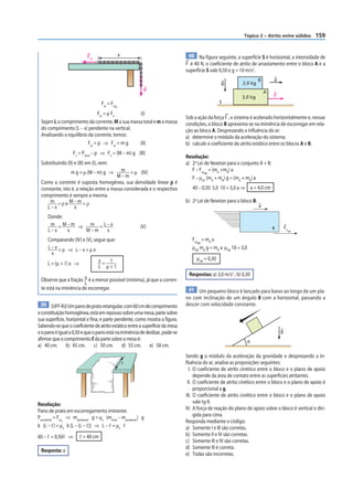 Tópico 2 – Atrito entre sólidos     159


                           Fat                     x                           40 Na figura seguinte, a superfície S é horizontal, a intensidade de
                                                                              F é 40 N, o coeficiente de atrito de arrastamento entre o bloco A e a
                                                                              superfície S vale 0,50 e g = 10 m/s2.
                                                                                                                    B       a
                                                                                                g          2,0 kg
                                                            p
                                                                                                                        A
                                                                                                           3,0 kg           F
                                   Fat = Fat                                                    S
                                               d

                               Fat = μ Fn       (I)
                                                                              Sob a ação da força F , o sistema é acelerado horizontalmente e, nessas
 Sejam L o comprimento da corrente, M a sua massa total e m a massa           condições, o bloco B apresenta-se na iminência de escorregar em rela-
 do comprimento (L – x) pendente na vertical.                                 ção ao bloco A. Desprezando a inﬂuência do ar:
 Analisando o equilíbrio da corrente, temos:                                  a) determine o módulo da aceleração do sistema;
                         Fat = p ⇒ Fat = m g    (II)                          b) calcule o coeficiente do atrito estático entre os blocos A e B.
                   Fn = Ptotal – p ⇒ Fn = (M – m) g (III)
                                                                              Resolução:
 Substituindo (II) e (III) em (I), vem:                                       a) 2a Lei de Newton para o conjunto A + B:
                 m g = μ (M – m) g ⇒      m = μ (IV)                             F – Fat = (mA +mB) a
                                                                                        AB
                                        M–m                                      F – μAS (mA + mB) g = (mA + mB) a
 Como a corrente é suposta homogênea, sua densidade linear ρ é
 constante, isto é, a relação entre a massa considerada e o respectivo           40 – 0,50 5,0 10 = 5,0 a ⇒ a = 4,0 cm
 comprimento é sempre a mesma.
     m =ρe M–m =ρ                                                             b) 2a Lei de Newton para o bloco B:
    L–x           x                                                                                                 a

     Donde:
      m = M–m ⇒ m =L–x                                     (V)                                                              B       Fa
     L–x    x  M–m  x                                                                                                                 AB


     Comparando (IV) e (V), segue que:                                           Fat = mB a
                                                                                    AB
     L–x=μ ⇒ L–x=μx                                                              μAB mB g = mB a μAB 10 = 3,0
       x
                              x= 1                                                 μAB = 0,30
     L = (μ + 1) x ⇒
                              L μ+1
                                                                               Respostas: a) 3,0 m/s2 ; b) 0,30
 Observe que a fração x é a menor possível (mínima), já que a corren-
                       L
 te está na iminência de escorregar.                                           41 Um pequeno bloco é lançado para baixo ao longo de um pla-
                                                                              no com inclinação de um ângulo θ com a horizontal, passando a
 39 (UFF-RJ) Um pano de prato retangular, com 60 cm de comprimento            descer com velocidade constante.
e constituição homogênea, está em repouso sobre uma mesa, parte sobre
sua superfície, horizontal e fina, e parte pendente, como mostra a figura.
Sabendo-se que o coeficiente de atrito estático entre a superfície da mesa
e o pano é igual a 0,50 e que o pano está na iminência de deslizar, pode-se                                                     g
afirmar que o comprimento ᐉ da parte sobre a mesa é:                                                            θ
a) 40 cm. b) 45 cm. c) 50 cm. d) 55 cm. e) 58 cm.
                                                                              Sendo g o módulo da aceleração da gravidade e desprezando a in-
                                                       ᐉ                      ﬂuência do ar, analise as proposições seguintes:
                                                                                I. O coeficiente de atrito cinético entre o bloco e o plano de apoio
                                                                                   depende da área de contato entre as superfícies atritantes.
                                                                               II. O coeficiente de atrito cinético entre o bloco e o plano de apoio é
                                                                                   proporcional a g.
                                                                              III. O coeficiente de atrito cinético entre o bloco e o plano de apoio
Resolução:                                                                         vale tg θ.
Pano de prato em escorregamento iminente:                                     IV. A força de reação do plano de apoio sobre o bloco é vertical e diri-
Ppendente = Fat ⇒ mpendente g = µe (mtotal – mpendente) g                          gida para cima.
               d                                                              Responda mediante o código:
k (L – ᐉ) = µe k [L – (L – ᐉ)] ⇒ L – ᐉ = µe ᐉ                                 a) Somente I e III são corretas.
60 – ᐉ = 0,50ᐉ ⇒      ᐉ = 40 cm                                               b) Somente II e IV são corretas.
                                                                              c) Somente III e IV são corretas.
                                                                              d) Somente III é correta.
 Resposta: a
                                                                              e) Todas são incorretas.
 