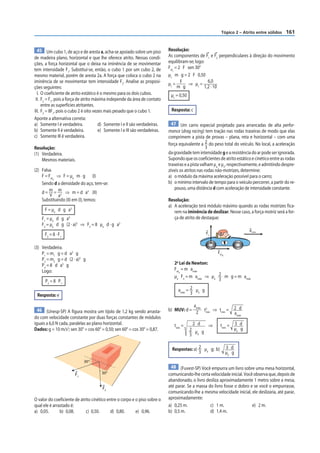 Tópico 2 – Atrito entre sólidos     161


 45 Um cubo 1, de aço e de aresta a, acha-se apoiado sobre um piso           Resolução:
de madeira plano, horizontal e que lhe oferece atrito. Nessas condi-         As componentes de F1 e F2 perpendiculares à direção do movimento
ções, a força horizontal que o deixa na iminência de se movimentar           equilibram-se; logo:
tem intensidade F1. Substitui-se, então, o cubo 1 por um cubo 2, de          Fat = 2 F sen 30°
                                                                                c

mesmo material, porém de aresta 2a. A força que coloca o cubo 2 na           µc m g = 2 F 0,50
iminência de se movimentar tem intensidade F2. Analise as proposi-                                 6,0
                                                                             µc = F ⇒ µc =
ções seguintes:                                                                   m g            1,2 · 10
  I. O coeficiente de atrito estático é o mesmo para os dois cubos.           µc = 0,50
 II. F2 = F1, pois a força de atrito máxima independe da área de contato
     entre as superfícies atritantes.
III. F2 = 8F1, pois o cubo 2 é oito vezes mais pesado que o cubo 1.           Resposta: c
Aponte a alternativa correta:
a) Somente I é verdadeira.             d) Somente I e II são verdadeiras.      47 Um carro especial projetado para arrancadas de alta perfor-
b) Somente II é verdadeira.            e) Somente I e III são verdadeiras.   mance (drag racing) tem tração nas rodas traseiras de modo que elas
c) Somente III é verdadeira.                                                 comprimem a pista de provas – plana, reta e horizontal – com uma
                                                                             força equivalente a 2 do peso total do veículo. No local, a aceleração
Resolução:                                                                                          3
(1) Verdadeira.                                                              da gravidade tem intensidade g e a resistência do ar pode ser ignorada.
    Mesmos materiais.                                                        Supondo que os coeficientes de atrito estático e cinético entre as rodas
                                                                             traseiras e a pista valham μe e μc, respectivamente, e admitindo despre-
(2) Falsa.                                                                   zíveis os atritos nas rodas não-motrizes, determine:
    F = Fat ⇒ F = µe m g (I)                                                 a) o módulo da máxima aceleração possível para o carro;
           d

    Sendo d a densidade do aço, tem-se:                                      b) o mínimo intervalo de tempo para o veículo percorrer, a partir do re-
                                                                                 pouso, uma distância d com aceleração de intensidade constante.
    d = m = m ⇒ m = d a3 (II)
         V a3
    Substituindo (II) em (I), temos:                                         Resolução:
                                                                             a) A aceleração terá módulo máximo quando as rodas motrizes fica-
      F = µe d g a3                                                             rem na iminência de deslizar. Nesse caso, a força motriz será a for-
    F1 = µe d g a3                                                              ça de atrito de destaque:
    F2 = µe d g (2 · a)3 ⇒ F2 = 8 µe d · g a3
                                                                                                                           amáx
      F2 = 8 · F1                                                                                 Fn


(3) Verdadeira.
    P1 = m1 g = d a3 g                                                                                   Fat
                                                                                                           d

    P2 = m2 g = d (2 · a)3 g
    P2 = 8 d a3 g                                                               2a Lei de Newton:
    Logo:                                                                       Fat = m amáx
                                                                                   d

                                                                                µe Fn = m amáx ⇒ µe 2 m g = m amáx
      P2 = 8 P1                                                                                     3

                                                                                  amáx = 2 µe g
 Resposta: e                                                                             3

                                                                                            amáx 2                 2 d
 46 (Unesp-SP) A figura mostra um tijolo de 1,2 kg sendo arrasta-            b) MUV: d =         t ⇒ tmín =
                                                                                             2 mín                 amáx
do com velocidade constante por duas forças constantes de módulos
iguais a 6,0 N cada, paralelas ao plano horizontal.                             tmín =     2 d  ⇒         tmín =   3 d
Dados: g = 10 m/s2; sen 30° = cos 60° = 0,50; sen 60° = cos 30° = 0,87.                   2 µ g                    µe g
                                                                                          3 e

                                                                               Respostas: a) 2 µe g; b)        3 d
                                                                                             3                 µe g
                             30°
                                                                              48 (Fuvest-SP) Você empurra um livro sobre uma mesa horizontal,
                       F1              30°                                   comunicando-lhe certa velocidade inicial. Você observa que, depois de
                                                                             abandonado, o livro desliza aproximadamente 1 metro sobre a mesa,
                                       F2                                    até parar. Se a massa do livro fosse o dobro e se você o empurrasse,
                                                                             comunicando-lhe a mesma velocidade inicial, ele deslizaria, até parar,
O valor do coeficiente de atrito cinético entre o corpo e o piso sobre o     aproximadamente:
qual ele é arrastado é:                                                      a) 0,25 m.             c) 1 m.                e) 2 m.
a) 0,05.       b) 0,08.      c) 0,50.       d) 0,80.      e) 0,96.           b) 0,5 m.              d) 1,4 m.
 