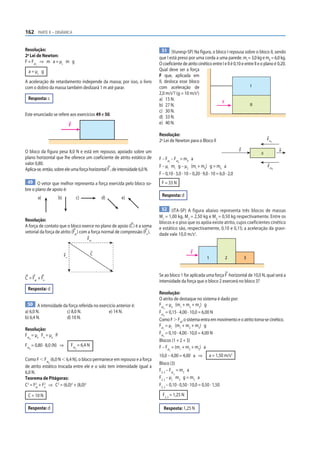 162 PARTE II – DINÂMICA


Resolução:                                                                      51 (Vunesp-SP) Na figura, o bloco I repousa sobre o bloco II, sendo
2a Lei de Newton:                                                            que I está preso por uma corda a uma parede. mI = 3,0 kg e mII = 6,0 kg.
F = Fat ⇒ m a = µc m g                                                       O coeficiente de atrito cinético entre I e II é 0,10 e entre II e o plano é 0,20.
      c


  a = µc g                                                                   Qual deve ser a força
                                                                             F que, aplicada em
A aceleração de retardamento independe da massa; por isso, o livro           II, desloca esse bloco
com o dobro da massa também deslizará 1 m até parar.                         com aceleração de                                         I
                                                                                     2              2
                                                                             2,0 m/s ? (g = 10 m/s )
 Resposta: c                                                                 a) 15 N.
                                                                                                                   F
                                                                             b) 27 N.                                                  II
                                                                             c) 30 N.
Este enunciado se refere aos exercícios 49 e 50.                             d) 33 N.
                               F                                             e) 40 N.

                                                                             Resolução:
                                                                             2a Lei de Newton para o Bloco II                                      Fat
                                                                                                                                                     l



O bloco da figura pesa 8,0 N e está em repouso, apoiado sobre um                                                                 F                            a
                                                                                                                                              ll
plano horizontal que lhe oferece um coeficiente de atrito estático de        F – Fat – Fat = mII a
valor 0,80.                                                                         I     II

                                                                             F – µI mI g – µ2 (mI + mII) g = mII a                                 Fat
Aplica-se, então, sobre ele uma força horizontal F , de intensidade 6,0 N.                                                                               ll

                                                                             F – 0,10 · 3,0 · 10 – 0,20 · 9,0 · 10 = 6,0 · 2,0
 49 O vetor que melhor representa a força exercida pelo bloco so-             F = 33 N
bre o plano de apoio é:
          a)         b)            c)            d)     e)                    Resposta: d

                                                                              52 (ITA-SP) A f igura abaixo representa três blocos de massas
                                                                             M1 = 1,00 kg, M2 = 2,50 kg e M3 = 0,50 kg respectivamente. Entre os
Resolução:                                                                   blocos e o piso que os apóia existe atrito, cujos coeficientes cinético
A força de contato que o bloco exerce no plano de apoio (C ) é a soma        e estático são, respectivamente, 0,10 e 0,15; a aceleração da gravi-
vetorial da força de atrito (Fat ) com a força normal de compressão (Fn ).   dade vale 10,0 m/s2.
                                        Fat



                                             C                                                   F
                          Fn
                                                                                                            1           2            3



                                                                             Se ao bloco 1 for aplicada uma força F horizontal de 10,0 N, qual será a
C = Fat + Fn
                                                                             intensidade da força que o bloco 2 exercerá no bloco 3?
 Resposta: d
                                                                             Resolução:
                                                                             O atrito de destaque no sistema é dado por:
 50 A intensidade da força referida no exercício anterior é:                 Fat = µe (m1 + m2 + m3) g
                                                                                d
a) 6,0 N.           c) 8,0 N.               e) 14 N.                         Fat = 0,15 · 4,00 · 10,0 = 6,00 N
                                                                                d
b) 6,4 N.           d) 10 N.                                                 Como F Ͼ Fat, o sistema entra em movimento e o atrito torna-se cinético.
                                                                             Fat = µc (m1 + m2 + m3) g
Resolução:                                                                      c


Fat = µe Fn = µe P                                                           Fat = 0,10 · 4,00 · 10,0 = 4,00 N
                                                                                c
  d
                                                                             Blocos (1 + 2 + 3)
Fat = 0,80 · 8,0 (N) ⇒         Fat = 6,4 N                                   F – Fat = (m1 + m2 + m3) a
  d                                d
                                                                                   c

                                                                             10,0 – 4,00 = 4,00 a ⇒           a = 1,50 m/s2
Como F Ͻ Fat (6,0 N Ͻ 6,4 N), o bloco permanece em repouso e a força
             d                                                               Bloco (3)
de atrito estático trocada entre ele e o solo tem intensidade igual a
6,0 N.                                                                       F2, 3 – Fat = m3 a
                                                                                       3c

Teorema de Pitágoras:                                                        F2, 3 – µc m3 g = m3 a
C2 = F2 + F2 ⇒ C2 = (6,0)2 + (8,0)2
       at  n
                                                                             F2, 3 – 0,10 · 0,50 · 10,0 = 0,50 · 1,50

 C = 10 N                                                                      F2, 3 = 1,25 N

 Resposta: d                                                                    Resposta: 1,25 N
 