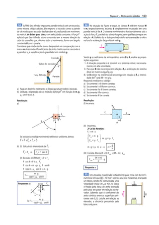 Tópico 2 – Atrito entre sólidos    163


  53 (UFRN) Seu Alfredo limpa uma parede vertical com um escovão,          54 Na situação da figura a seguir, os corpos A e B têm massas M
como mostra a figura abaixo. Ele empurra o escovão contra a parede       e m, respectivamente, estando B simplesmente encostado em uma
de tal modo que o escovão desliza sobre ela, realizando um movimen-      parede vertical de A. O sistema movimenta-se horizontalmente sob a
to vertical, de baixo para cima, com velocidade constante. A força F     ação da força F , paralela ao plano de apoio, sem que B escorregue em
aplicada por Seu Alfredo sobre o escovão tem a mesma direção do          relação a A. O efeito do ar é desprezível, não há atrito entre A e o solo e
cabo do utensílio, que, durante todo o movimento, forma um ângulo        no local a aceleração da gravidade vale g.
constante θ com a parede.
                                                                                                      A
Considere que o cabo tenha massa desprezível em comparação com a                               F                              B
massa m do escovão. O coeficiente de atrito cinético entre o escovão e
a parede é μc e a aceleração da gravidade tem módulo g.

                                                Escovão                  Sendo μ o coeficiente de atrito estático entre B e A, analise as propo-
                                                                         sições seguintes:
                             Cabo do escovão                               I. A situação proposta só é possível se o sistema estiver, necessaria-
                                                     θ                        mente, em alta velocidade.
                                                                          II. Para que B não escorregue em relação a A, a aceleração do sistema
                                                                              deve ser maior ou igual a μ g.
                      Seu Alfredo                                        III. Se B estiver na iminência de escorregar em relação a A, a intensi-
                                                 Parede
                                                                              dade de F será (M + m) g/μ.
                                                                         Responda mediante o código:
                                                                         a) Se somente I e II forem corretas.
                                                                         b) Se somente I e III forem corretas.
a) Faça um desenho mostrando as forças que atuam sobre o escovão.        c) Se somente II e III forem corretas.
b) Deduza a expressão para o módulo da força F em função de m, g,        d) Se somente II for correta.
   µc, sen θ e cos θ.                                                    e) Se somente III for correta.

Resolução:                                                               Resolução:
a)                                                                       (I) Incorreta.
                                                                                                                   Fat

                                                                                                     Fn                           a
                                                               Fn
                                                                                                                         B
                                                         Fat
                                                 P                                                                       mg
                                 F

                                                                         (II) Incorreta.
                                           θ                                  2a Lei de Newton:
                                                                              Fn = m a
   Se o escovão realiza movimento retilíneo e uniforme, temos:                  Fat = m g
                                                                                                   m g р µ Fn
   F + P + Fat + Fn = O                                                         Fat р µ Fn
                                                                                                               g
b) (I) Cálculo da intensidade de Fn :                                        m·gрµ m a ⇒                  aу
                                                                                                               µ
       Fn = Fx ⇒          Fn = F sen θ                                   (III) Correta. Blocos (A + B): Fmín = (M + m) amín
   (II) Escovão em MRU: Fy = P + Fat                                                      (M + m)
                                                                                Fmín =            g
        F cos θ = P + µC Fn                                                                  µ
        F cos θ = m g + µC F sen θ
                                                                          Resposta: e
        F (cos θ – µC sen θ) = m g
                    m g                                                   55 Um elevador é acelerado verticalmente para cima com 6,0 m/s2,
         F=
              cos θ – µC sen θ                                           num local em que |g | = 10 m/s2. Sobre o seu piso horizontal, é lançado
                                                                         um bloco, sendo-lhe comunicada uma
 Respostas: a)                             Fn                            velocidade inicial de 2,0 m/s. O bloco
                                                                         é freado pela força de atrito exercida
                                     Fat
                 F           P                                           pelo piso até parar em relação ao ele-
                                                                         vador. Sabendo que o coeficiente de
                                                                                                                                               g
                      θ                                                  atrito cinético entre as superfícies atri- a
                            m g                                          tantes vale 0,25, calcule, em relação ao
             b) F =                                                      elevador, a distância percorrida pelo
                      cos θ – µC sen θ
                                                                         bloco até parar.
 
