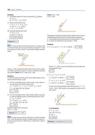 164 PARTE II – DINÂMICA


Resolução:                                                                  Dados: sen 53° = 0,80;
(I) A gravidade aparente no interior do elevador é gap, dada por:           cos 53° = 0,60.
    gap = g + a
    gap = 10 + 6,0 ⇒ gap = 16 m/s2
(II) Cálculo da aceleração escalar:
     Fat = m a’ ⇒ µC m gap = m a’
     a’ = 0,25 · 16 ⇒ a’ = 4,0 m/s2




                                                                                                    F
     α = –a’ ⇒ α = –4,0 m/s2
                                                                                                         53°
(III) Cálculo da distância percorrida:
      v2 = v2 + 2 α Δs
            0
      0 = (2,0)2 + 2 (–4,0) Δs
                                                                            Sabendo que os coeficientes de atrito estático e dinâmico entre o corpo e
      Δs = 0,50 m = 50 cm                                                   a superfície de apoio valem 0,30 e 0,20, respectivamente, determine:
                                                                            a) a intensidade da força de atrito que atua no corpo quando F = 160 N;
 Resposta: 50 cm                                                            b) o módulo da aceleração do corpo quando F = 100 N.

                                                                            Resolução:
 56 Um bloco pesando 100 N deve permanecer em repouso sobre
                                                                            a) Pt = m g sen 53° ⇒ Pt = 20 · 10 · 0,80 (N) ⇒           Pt = 160 N
um plano inclinado, que faz com a horizontal um ângulo de 53°. Para
tanto, aplica-se ao bloco a força F , representada na figura, paralela à
rampa.
                     Bloco em
                     repouso

                               F
                                                                                                F


                                                                                                    Pt         53°

                                   53°
                                                                               Sendo F = Pt = 160 N, o corpo não manifesta nenhuma tendência de
Sendo μe = 0,50 o coeficiente de atrito estático entre o bloco e o plano,      escorregamento. Logo:
que valores são admissíveis para F , tais que a condição do problema             Fat = 0
seja satisfeita? Dados: sen 53° = 0,80; cos 53° = 0,60.
                                                                            b) Fat = µe Fn = µe m g cos 53°
Resolução:                                                                       d


Os valores limítrofes permitidos para F estão condicionados ao movi-           Fat = 0,30 · 20 · 10 · 0,60 (N) ⇒         Fat = 36 N
                                                                                 d                                         d
mento iminente do bloco, ou seja:
                                                                               Fat = µC Fn = µC m g cos 53°
                                                                                 C
(I) Se F tem intensidade máxima, o bloco tende a subir o plano e a             Fat = 0,20 · 20 · 10 · 0,60 (N) ⇒         Fat = 24 N
    força de atrito tem sentido para baixo. Assim:                               C                                         C


    Fmáx = P sen 53° + Fat ⇒ Fmáx = P sen 53° + µe P cos 53°                   O corpo terá aceleração dirigida rampa abaixo, já que Pt Ͼ F + Fat
                           d                                                                                                                      d

    Fmáx = 100 · 0,80 + 0,50 · 100 · 0,60 (N)                                  (160 N Ͼ 100 N + 36 N). Durante o escorregamento o atrito será do
                                                                               tipo cinético:
      Fmáx = 110 N

(II) Se F tem intensidade mínima, o bloco tende a deslocar-se para bai-                         a
     xo, sendo ascendente ao plano o sentido da força de atrito. Assim:                                         Fat
                                                                                                                     c

     Fmín + Fat = P sen 53°
               d                                                                           Pt
     Fmín = P sen 53° – µe P cos 53°
                                                                                                F




     Fmín = 100 · 0,80 – 0,50 · 100 · 0,60
                                                                                                    53°
      Fmín = 50 N
Portanto, os valores de F são tais que:                                        2a Lei de Newton:
50 N р F р 110 N
                                                                               Pt – F – Fat = m a
                                                                                           C

  Resposta: 50 N р F р 110 N                                                   160 – 100 – 24 = 20 a
                                                                               36 = 20 a
 57 Um corpo de massa 20 kg é colocado em um plano inclinado                     a = 1,8 m/s2
de 53° sendo-lhe aplicada uma força F paralela ao plano, conforme re-
presenta a figura. No local, a inﬂuência do ar é desprezível e adota-se      Respostas: a) Intensidade nula; b) 1,8 m/s2
g = 10 m/s2.
 
