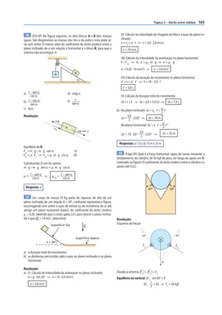 Tópico 2 – Atrito entre sólidos   165


 58 (ITA-SP) Na figura seguinte, os dois blocos A e B têm massas             (II) Cálculo da velocidade de chegada do bloco à base do plano in-
iguais. São desprezíveis as massas dos fios e da polia e esta pode gi-       clinado:
rar sem atrito. O menor valor do coeficiente de atrito estático entre o      v = v0 + α t ⇒ v = 5,0 · 2,0 (m/s)
plano inclinado de α em relação à horizontal e o bloco B, para que o           v = 10 m/s
sistema não escorregue, é:
                                                                             (III) Cálculo da intensidade da aceleração no plano horizontal:
                                                                             F = Fat ⇒ m a’ = µC m g ⇒ a’ = µC g
                                                                                    C


                                                                             a’ = 0,20 · 10 (m/s2) ⇒           a’ = 2,0 m/s2
                         A                  B
                                                                             (IV) Cálculo da duração do movimento no plano horizontal:
                                                α
                                                                             v’ = v + α’ t’ ⇒ 0 = 10 – 2,0 t’
                                                                               t’ = 5,0 s
a) 1 – sen α.                         d) cotg α.
     cos α                                                                   (V) Cálculo da duração total do movimento:
b) 1 – cos α .                        e) 1 .                                 Δt = t + t’ ⇒ Δt = 2,0 + 5,0 (s) ⇒ Δt = 7,0 s
     sen α                              sen α
c) tg α.
                                                                          b) No plano inclinado: Δs = v0 t + α t2
                                                                                                              2
Resolução:                                                                        5,0
                                                                             Δs =       (2,0) ⇒ Δs = 10 m
                                                                                              2

                          mg                                                       2
                                                                             No plano horizontal: Δs’ = v t’ + α’ t’2
                         Fat      B                                                                            2
                                                  mg sen α                                     2,0
                                                                             Δs’ = 10 · 5,0 –      (5,0)2 ⇒    Δs’ = 25 m
                                                                                                2

                                                                            Respostas: a) 7,0 s; b) 10 m e 25 m
Equilíbrio de B:
Fat = m g – m g sen α                       (I)
                                                                           60 (Faap-SP) Qual é a força horizontal capaz de tornar iminente o
Fat р µ Fn ⇒ Fat р µ m g cos α             (II)
                                                                          deslizamento do cilindro, de 50 kgf de peso, ao longo do apoio em V,
Substituindo (I) em (II), temos:                                          mostrado na figura? O coeficiente de atrito estático entre o cilindro e o
m g – m g sen α р µ m g cos α                                             apoio vale 0,25.

µ у 1 – sen α ⇒         µmín = 1 – sen α
      cos α                      cos α

 Resposta: a                                                                                             30°                      30°

 59 Um corpo de massa 10 kg parte do repouso do alto de um
plano inclinado de um ângulo θ = 30°, conforme representa a figura,
escorregando sem sofrer a ação de atritos ou da resistência do ar até
atingir um plano horizontal áspero, de coeficiente de atrito cinético
μc = 0,20. Sabendo que o corpo gasta 2,0 s para descer o plano inclina-
do e que |g | = 10 m/s2, determine:                                       Resolução:
                       Superfície lisa                                    Esquema de forças:
                                                      g


                                                                                                 30°                F                   30°
                                             Superfície áspera
                                                                                                              Fat           Fat
                    θ = 30°                                                                                     1             2

                                                                                                 Fn                                     Fn
                                                                                                     1
                                                                                                                                          2


a) a duração total do movimento;
b) as distâncias percorridas pelo corpo no plano inclinado e no plano
   horizontal.
                                                                                                                        P

Resolução:
a) (I) Cálculo da intensidade da aceleração no plano inclinado:           Devido à simetria: |Fn | = |Fn | = Fn
                                                                                                 1        2
   a = g sen 30° ⇒ a = 10 · 0,5 (m/s2)                                    Equilíbrio na vertical: 2Fn cos 60° = P
     a = 5,0 m/s2                                                                              2Fn 1 = 50 ⇒ Fn = 50 kgf
                                                                                                     2
 