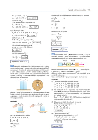 Tópico 2 – Atrito entre sólidos   167


   a р µe g ⇒ amáx = µe g                                                          Considerando Δx = r (deslocamento máximo), com aM = µ · g, temos:
   amáx = 0,60 · 10 (m/s ) ⇒2
                                         amáx = 6,0 m/s   2                            µ g 2
                                                                                   r=         t         (I)
                                                                                         2
   (II) Cálculo de Fmáx:                                                           MUV do cartão:
   2a Lei de Newton para o conjunto M + m:                                                a
   Fmáx = (M + m) amáx                                                             Δx’ = C t2
                                                                                          2
   Fmáx = (2,0 + 1,0) 6,0 (N) ⇒             Fmáx = 18,0 N                                   a
                                                                                   R + r = C t2         (II)
                                                                                            2
b) (I) Aceleração de m:
                                                                                   Dividindo-se (II) por (I), vem:
   Fat = m a1 ⇒ µC m g = m a1 ⇒ a1 = µC g
                                                                                   R+r =       aC 2
                                                                                                    t
   a1 = 0,50 · 10,0 (m/s2) ⇒             a1 = 5,0 m/s2                               r         2
   (II) Aceleração em M:                                                                    µ g 2
                                                                                                   t
   F – fat = M a2 ⇒ F – µC m g + M a2                                                         2
                                                                                   Da qual:
   19,0 – 0,50 · 1,0 · 10,0 = 2,0 a2 ⇒            a2 = 7,0 m/s2                            (R + r)
                                                                                    aC =           µ g
   (III) Aceleração relativa entre m e M:                                                     r
   arel = a2 – a1 ⇒ arel = 7,0 – 5,0 (m/s2)
                                                                                                         (R + r)
                                                                                    Resposta: aC =               µ g
     arel = 2,0 m/s2                                                                                        r
                                arel 2
   (IV) MUV relativo: L =            t
                                 2                                                  65 Considere três blocos A, B e C de mesma massa M = 5,0 kg em
         2,0 2                                                                     uma mesa horizontal e unidos por fios ideais (1) e (2) que se rompem
   1,0 =    t ⇒            t = 1,0 s
          2                                                                        quando a intensidade da força de tração atinge o valor de 20 N.
                                                                                                            fio (2)         fio (1)
  Respostas: a) 18,0 N; b) 1,0 s
                                                                                                                                            F
                                                                                                    C                  B              A
 64 (Olimpíada Brasileira de Física) A boca de um copo é coberta
com um cartão circular, e sobre o cartão coloca-se uma moeda (vide fi-
gura a seguir). Os centros do cartão e da moeda são coincidentes com               Os coeficientes de atrito entre os blocos A, B e C e a mesa são iguais a
o centro da boca do copo. Considere como dados deste problema: o                   μA = 0,30, μB = 0,20 e μC= 0,10. Adota-se g = 10 m/s2.
raio do cartão, R, o raio da boca do copo, r, o coeficiente de atrito entre        Aplicamos ao bloco A uma força horizontal F cuja intensidade vai au-
a moeda e o cartão, μ, e o módulo g da aceleração da gravidade. O raio             mentando lentamente.
da moeda pode ser desprezado.                                                      Qual o mínimo valor de F que provoca a ruptura de um dos fios?
                       R         r                                                 Resolução:
                                                         cartão
                                                          copo
                                                                                   (I) Cálculo das intensidades das forças de atrito.
                                                                  R                    Fat = µA mA g ⇒ Fat = 0,30 · 5,0 · 10 = 15 N
                                                                                       Fat = µB mB g ⇒ Fat = 0,20 · 5,0 · 10 = 10 N
                                                                                          A                  A
                                                              r
                                                                                       Fat = µC mC g ⇒ Fat = 0,10 · 5,0 · 10 = 5,0 N
                                                                                          B                  B
                                                         moeda
                                                                                           C                      C

                                                                                   (II) Pelo fato de o fio (1) ser o responsável pelo arrastamento de dois
Move-se o cartão horizontalmente, em trajetória retilínea e com ace-                    blocos (B e C), ele opera sob maior tração que o fio (2), que arrasta
leração constante. Determine o valor da menor aceleração do cartão,                     apenas um bloco (C). Por isso, consideraremos a tração máxima de
aC, para que a moeda ainda caia dentro do copo quando o cartão for                      20 N aplicada no fio (1).
retirado por completo.                                                                  Como T1 Ͼ Fat + Fat (20 N Ͼ 10 N + 5,0 N), o sistema adquire movi-
                                                                                                      B      C
                                                                                        mento acelerado no sentido de F .
Resolução:                                                                         (III) Cálculo da intensidade da aceleração do sistema.
                R      r                                      R       r                  2a Lei de Newton para o conjunto B + C:
                                                                                         T1 – (Fat + Fat ) = (mB + mC) a
                                                                                                  B     C

                                                                                         20 – (10 + 5,0) = (5,0 + 5,0) a
                                                                                           a = 0,50 m/s2
             Situação inicial                                     Situação final
                                                                                   (IV) Cálculo da intensidade de F.
(I) 2a Lei de Newton para a moeda:                                                      2a Lei de Newton para o conjunto A + B + C:
Fat = m aM ⇒ µ m g = m aM                                                               F – (Fat + Fat + Fat ) = (mA + mB + mC) a
                                                                                                A     B     C

                                                                                        F – (15 + 10 + 5,0) = (5,0 + 5,0 + 5,0) · 0,50
  aM = µ g
                                                                                           F = 37,5 N
MUV da moeda:
    a
Δx = M t2                                                                           Resposta: 37,5 N
     2
 