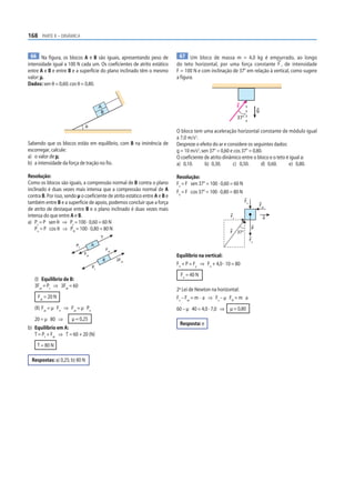 168 PARTE II – DINÂMICA


  66 Na figura, os blocos A e B são iguais, apresentando peso de               67 Um bloco de massa m = 4,0 kg é empurrado, ao longo
intensidade igual a 100 N cada um. Os coeficientes de atrito estático        do teto horizontal, por uma força constante F , de intensidade
entre A e B e entre B e a superfície do plano inclinado têm o mesmo          F = 100 N e com inclinação de 37° em relação à vertical, como sugere
valor: μ.                                                                    a figura.
Dados: sen θ = 0,60; cos θ = 0,80.


                                         A                                                                   F
                                          B                                                                                  g
                                                                                                             37°
                                θ
                                                                             O bloco tem uma aceleração horizontal constante de módulo igual
                                                                             a 7,0 m/s2.
Sabendo que os blocos estão em equilíbrio, com B na iminência de             Despreze o efeito do ar e considere os seguintes dados:
escorregar, calcule:                                                         g = 10 m/s2, sen 37° = 0,60 e cos 37° = 0,80.
a) o valor de μ;                                                             O coeficiente de atrito dinâmico entre o bloco e o teto é igual a:
b) a intensidade da força de tração no fio.                                  a) 0,10.       b) 0,30.      c) 0,50.       d) 0,60.     e) 0,80.

Resolução:                                                                   Resolução:
Como os blocos são iguais, a compressão normal de B contra o plano           Fx = F sen 37° = 100 · 0,60 = 60 N
inclinado é duas vezes mais intensa que a compressão normal de A             Fy = F cos 37° = 100 · 0,80 = 80 N
contra B. Por isso, sendo µ o coeficiente de atrito estático entre A e B e
também entre B e a superfície de apoio, podemos concluir que a força                                               Fn
                                                                                                                                 Fat
de atrito de destaque entre B e o plano inclinado é duas vezes mais
intensa do que entre A e B.                                                                             Fx                         a
a) Pt = P sen θ ⇒ Pt = 100 · 0,60 = 60 N
    Pn = P cos θ ⇒ PN = 100 · 0,80 = 80 N                                                                                P
                                                                                                        F    37°
                                         T
                                                                                                                        Fy
                         Pt         A
                                              Fat
                              Fat                                            Equilíbrio na vertical:
                                          B         2Fat
                                                                             Fn + P = Fy ⇒ Fn + 4,0 · 10 = 80
                                    Pt
                                                                               Fn = 40 N
   (I) Equilíbrio de B:
   3Fat = Pt ⇒ 3Fat = 60
                                                                             2a Lei de Newton na horizontal:
     Fat = 20 N                                                              Fx – Fat = m · a ⇒ Fx – µ FN = m a
   (II) Fat = µ Fn ⇒ Fat = µ Pn                                              60 – µ 40 = 4,0 · 7,0 ⇒    µ = 0,80
   20 = µ 80 ⇒         µ = 0,25
                                                                              Resposta: e
b) Equilíbrio em A:
   T = Pt + Fat ⇒ T = 60 + 20 (N)
    T = 80 N

  Respostas: a) 0,25; b) 80 N
 