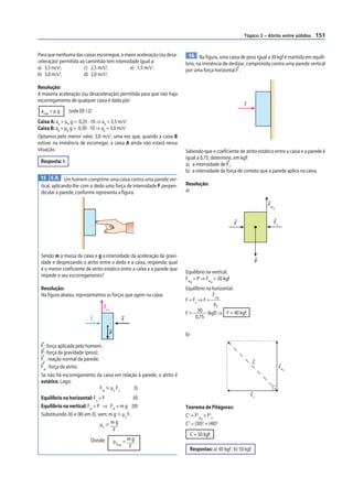 Tópico 2 – Atrito entre sólidos   151


Para que nenhuma das caixas escorregue, a maior aceleração (ou desa-      16 Na figura, uma caixa de peso igual a 30 kgf é mantida em equilí-
celeração) permitida ao caminhão tem intensidade igual a:                brio, na iminência de deslizar, comprimida contra uma parede vertical
a) 3,5 m/s2;           c) 2,5 m/s2;         e) 1,5 m/s2.                 por uma força horizontal F .
           2                     2
b) 3,0 m/s ;           d) 2,0 m/s ;

Resolução:
A máxima aceleração (ou desaceleração) permitida para que não haja
escorregamento de qualquer caixa é dada por:
                                                                                                          F
 amáx = μ g     (vide ER 12)
Caixa A: aA = μA g = 0,35 · 10 ⇒ aA = 3,5 m/s2
Caixa B: aB = μB g = 0,30 · 10 ⇒ aB = 3,0 m/s2
Optamos pelo menor valor, 3,0 m/s2, uma vez que, quando a caixa B
estiver na iminência de escorregar, a caixa A ainda não estará nessa
situação.                                                                Sabendo que o coeficiente de atrito estático entre a caixa e a parede é
                                                                         igual a 0,75, determine, em kgf:
 Resposta: b
                                                                         a) a intensidade de F ;
                                                                         b) a intensidade da força de contato que a parede aplica na caixa.
 15 E.R. Um homem comprime uma caixa contra uma parede ver-
 tical, aplicando-lhe com o dedo uma força de intensidade F perpen-      Resolução:
 dicular à parede, conforme representa a figura.                         a)

                                                                                                                       Fat
                                                                                                                         d




                                                                                                     F                       Fn




 Sendo m a massa da caixa e g a intensidade da aceleração da gravi-
 dade e desprezando o atrito entre o dedo e a caixa, responda: qual                                                P
 é o menor coeficiente de atrito estático entre a caixa e a parede que
                                                                         Equilíbrio na vertical:
 impede o seu escorregamento?
                                                                         Fat = P ⇒ Fat = 30 kgf
                                                                              d            d

 Resolução:                                                              Equilíbrio na horizontal:
 Na figura abaixo, representamos as forças que agem na caixa:                          Fat
                                                                         F = Fn ⇒ F = d
                                                                                        μe
                                    Fat
                                                                         F=    30 (kgf) ⇒ F = 40 kgf
                            Fn                   F
                                                                              0,75

                                          P                              b)

 F : força aplicada pelo homem;
 P : força da gravidade (peso);
 Fn : reação normal da parede;
                                                                                                                 C
 Fat : força de atrito.                                                                                                           Fat
                                                                                                                                    d

 Se não há escorregamento da caixa em relação à parede, o atrito é
 estático. Logo:
                                Fat р μe Fn (I)
                                                                                                              Fn
 Equilíbrio na horizontal: Fn = F                   (II)
 Equilíbrio na vertical: Fat = P ⇒ Fat = m g (III)                       Teorema de Pitágoras:
 Substituindo (II) e (III) em (I), vem: m g р μe F.                      C2 = F2at + F2n
                                                                                  d
                                    μe у m g                             C2 = (30)2 + (40)2
                                          F
                                                                              C = 50 kgf
                             Donde:           μe = m g
                                                mín
                                                    F                         Respostas: a) 40 kgf ; b) 50 kgf
 