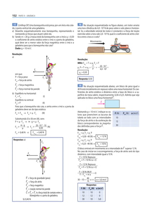 152 PARTE II – DINÂMICA


 17 (Unifesp-SP) Uma bonequinha está presa, por um ímã a ela cola-          18 Na situação esquematizada na figura abaixo, um trator arrasta
do, à porta vertical de uma geladeira.                                    uma tora cilíndrica de 4,0 · 103 N de peso sobre o solo plano e horizon-
a) Desenhe esquematicamente essa bonequinha, representando e              tal. Se a velocidade vetorial do trator é constante e a força de tração
   nomeando as forças que atuam sobre ela.                                exercida sobre a tora vale 2,0 · 103 N, qual é o coeficiente de atrito ciné-
b) Sendo m = 20 g a massa total da bonequinha com o ímã e μ = 0,50        tico entre a tora e o solo?
   o coeficiente de atrito estático entre o ímã e a porta da geladeira,
                                                                                         Movimento
   qual deve ser o menor valor da força magnética entre o ímã e a
   geladeira para que a bonequinha não caia?
   Dado: g = 10 m/s2.

Resolução:
a)
                                                   Fat
                                                                          Resolução:
                                                                          MRU: Fat = T ⇒ μc Fn = T
                                                                                   c
                                                                                          T                –3
                                                                          μc P = T ⇒ μc =     = 20 · 10 3
                             Fm
                                                                                          P        4,0 · 10
                                                                            μc = 0,50
   em que:
   P = força peso                         Fn
                                                                           Resposta: 0,50
   Fat = força de atrito
   Fm = força magnética                                                     19 Na situação esquematizada abaixo, um bloco de peso igual a
   Fn = força normal da parede                           P                40 N está inicialmente em repouso sobre uma mesa horizontal. Os coe-
                                                                          ficientes de atrito estático e dinâmico entre a base do bloco e a su-
b) Equilíbrio na horizontal:
                                                                          perfície da mesa valem, respectivamente, 0,30 e 0,25. Admita que seja
   Fn = Fm                          (I)
                                                                          aplicada no bloco uma força horizontal F .
   Equilíbrio na vertical:
   Fat = P                         (II)                                                                 F

   Para que a bonequinha não caia, o atrito entre o ímã e a porta da
   geladeira deve ser do tipo estático:
   Fat р Fat ⇒ Fat р µ Fn         (III)                                   Adotando g = 10 m/s2, indique os va-
                                                                                                                       F (N)      Fat (N)   a (m/s2)
           d                                                              lores que preenchem as lacunas da
   Substituindo (I) e (II) em (III), vem:                                 tabela ao lado com as intensidades             10
   P р µ Fm ⇒ m g р µ Fm                                                  da força de atrito e da aceleração do          12
                                                                          bloco correspondentes às magnitu-
         m·g                 20 · 10–3 · 10                               des definidas para a força F .                 30
   Fm у        ⇒ Fm у              0,50     (N)
           µ
                                                                          Resolução:
   Fm у 0,40 N ⇒           Fm = 0,40 N                                    Fat = μc Fn = μc P
                              mín                                            d
                                                                          Fat = 0,30 · 40 (N) ⇒ Fat = 12 N
                                                                             d                     d
 Respostas: a)                                                            Fat = μc Fn = μc P
                                         Fat                                 c
                                                                          Fat = 0,25 · 40 (N) ⇒ Fat = 10 N
                                                                            c                       c

                                                                          O bloco entrará em movimento se a intensidade de F superar 12 N.
                                                                          No caso de iniciar-se o escorregamento, a força de atrito será do tipo
                     Fm                                                   dinâmico, com intensidade igual a 10 N.
                                                                            F = 10 N: Repouso
                                    Fn
                                                                           Fat = F = 10 N e a = 0
                                                                            F = 12 N: Repouso
                                                                           Fat = F = 12 N e a = 0
                                               P                           F = 30 N: MUV = 0
                                                                            F – Fat = m a
                                                                                   c
                   P = força da gravidade (peso)                                     40
                                                                          30 – 10 =     a ⇒ a = 5,0 m/s2
                   Fat = força de atrito                                             10
                   Fm = força magnética                                              Respostas:
                   Fn = reação normal da parede                                 F (N) Fat (N) a (m/s2)
                   C = Fat + Fn é a força total de contato entre a               10      10          0
                        bonequinha e a porta da geladeira.                       12      12          0
               b) 0,40 N                                                         30      10         5,0
 
