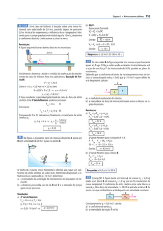 Tópico 2 – Atrito entre sólidos   153


 20 E.R. Uma caixa de fósforos é lançada sobre uma mesa ho-                b) MUV:
 rizontal com velocidade de 2,0 m/s, parando depois de percorrer              Equação de Torricelli:
 2,0 m. No local do experimento, a inﬂuência do ar é desprezível. Ado-        V2 = V2 + 2α BC
                                                                               C    B

 tando para o campo gravitacional módulo igual a 10 m/s2, determine           0 = (20)2 + 2 (–2,0) BC
 o coeficiente de atrito cinético entre a caixa e a mesa.                     Donde:             BC = 100 m
 Resolução:                                                                   VC = VB + α t ⇒ 0 = 20 – 2,0 t
 A figura seguinte ilustra o evento descrito no enunciado:                                        t = 10 s
                                                                              Donde:
                                      2,0 m
                                                                             Respostas: a) 2,0 m/s2; b) 100 m; 10 s

                        Fat                                                 22 Os blocos A e B da figura seguinte têm massas respectivamente
                            c

                                                                           iguais a 2,0 kg e 3,0 kg e estão sendo acelerados horizontalmente sob
                                                                           a ação de uma força F de intensidade de 50 N, paralela ao plano do
                                                                           movimento.
 Inicialmente, devemos calcular o módulo da aceleração de retarda-         Sabendo que o coeficiente de atrito de escorregamento entre os blo-
 mento da caixa de fósforos. Para isso, aplicamos a Equação de Tor-        cos e o plano de apoio vale μ = 0,60, que g = 10 m/s2 e que o efeito do
 ricelli:                                                                  ar é desprezível, calcule:
                               v2 = v2 + 2α d
                                       0                                                                              a
 Como v = 0, v0 = 2,0 m/s e d = 2,0 m, vem:
                  0 = (2,0)2 + 2 α 2,0 ⇒ α = –1,0 m/s2                                                  F                  B
                                                                                                                  A
                             a = | α | = 1,0 m/s2
 A força resultante responsável pela freada da caixa é a força de atrito   a) o módulo da aceleração do sistema;
 cinético. Pela 2a Lei de Newton, podemos escrever:                        b) a intensidade da força de interação trocada entre os blocos na re-
                                  Fat = m a       (I)                         gião de contato.
                                     c
 Entretanto:
                         Fat = μc Fn = μc m g (II)                         Resolução:
                              c
                                                                           a) Fat = μ Fn = μ mA g
 Comparando (I) e (II), calculamos, finalmente, o coeficiente de atrito          A      A
 cinético μc:                                                                 Fat = 0,60 · 2,0 · 10 (N)
                                                                                    A
                                                    2
                μc m g = m a ⇒ μc = a = 1,0 m/s2                                        FatA = 12 N
                                         g 10 m/s
                                                                              Fat = μ Fn = μ mB g
                                                                                 B      B
                                       μc = 0,10                              Fat = 0,60 · 3,0 · 10 (N)
                                                                                    B

                                                                                        FatB = 18 N
 21 Na figura, o esquiador parte do repouso do ponto A, passa por               a
                                                                              2 Lei de Newton para o conjunto A + B:
B com velocidade de 20 m/s e para no ponto C:                                 F – Fat – Fat = (mA + mB) a
                                                                                     A     B
                                                                              50 – 12 – 18 = (2,0 + 3,0) a
                                                                              Donde :            a = 4,0 m/s2
            A                                                              b) 2a Lei de Newton para o bloco B:
                                                                              FAB – Fat = mB a
                                                                                       B
                                                                              FAB – 18 = 3,0 · 4,0
                                  B                   C                             FAB = 30 N

O trecho BC é plano, reto e horizontal e oferece aos esquis um coe-         Respostas: a) 4,0 m/s2; b) 30 N
ficiente de atrito cinético de valor 0,20. Admitindo desprezível a in-
ﬂuência do ar e adotando g = 10 m/s2, determine:
                                                                            23 (Unesp-SP) A figura ilusta um bloco A, de massa m = 2,0 kg,
a) a intensidade da aceleração de retardamento do esquiador no tre-                                                                     A
    cho BC;                                                                atado a um bloco B, de massa mB = 1,0 kg, por um fio inextensível de
b) a distância percorrida por ele de B até C e o intervalo de tempo        massa desprezível. O coeficiente de atrito cinético entre cada bloco e a
    gasto nesse percurso.                                                  mesa é μc. Uma força de intensidade F = 18,0 N é aplicada ao bloco B, fa-
                                                                           zendo com que os dois blocos se desloquem com velocidade constante.
Resolução:                                                                                                   A                 B
                                                                                                                                     F
a) 2a Lei de Newton:                                                                                         mA                mB
   Fat = m a ⇒ μc Fn = m a
      c
   μc m g = m a ⇒ a = μc g                                                 Considerando-se g = 10,0 m/s2, calcule:
                                  a = 2,0 m/s2                             a) o coeficiente de atrito μc;
   a = 0,20 · 10 (m/s2) ⇒                                                  b) a intensidade da tração T no fio.
 