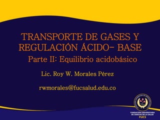 TRANSPORTE DE GASES Y
REGULACIÓN ÁCIDO- BASE
 Parte II: Equilibrio acidobásico
    Lic. Roy W. Morales Pérez

    rwmorales@fucsalud.edu.co
 