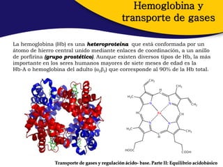 Hemoglobina y
                                                transporte de gases

La hemoglobina (Hb) es una heteroproteína que está conformada por un
átomo de hierro central unido mediante enlaces de coordinación, a un anillo
de porfirina (grupo prostético). Aunque existen diversos tipos de Hb, la más
importante en los seres humanos mayores de siete meses de edad es la
Hb-A o hemoglobina del adulto (22) que corresponde al 90% de la Hb total.




                Transporte de gases y regulación ácido- base. Parte II: Equilibrio acidobásico
 