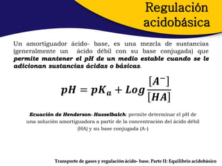Regulación
                                                        acidobásica
Un amortiguador ácido- base, es una mezcla de sustancias
(generalmente un ácido débil con su base conjugada) que
permite mantener el pH de un medio estable cuando se le
adicionan sustancias ácidas o básicas.

                                  𝑨−
                  𝒑𝑯 = 𝒑𝑲 𝒂 + 𝑳𝒐𝒈
                                  𝑯𝑨
    Ecuación de Henderson- Hasselbalch: permite determinar el pH de
   una solución amortiguadora a partir de la concentración del ácido débil
                       (HA) y su base conjugada (A-)




              Transporte de gases y regulación ácido- base. Parte II: Equilibrio acidobásico
 