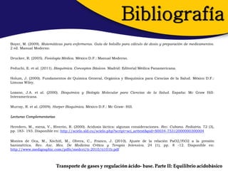 Bibliografía
Boyer, M. (2009). Matemáticas para enfermeras. Guía de bolsillo para cálculo de dosis y preparación de medicamentos.
2 ed. Manual Moderno.

Drucker, R. (2005). Fisiología Médica. México D.F.: Manual Moderno.

Feduchi, E. et al. (2011). Bioquímica. Conceptos Básicos. Madrid: Editorial Médica Panamericana.

Holum, J. (2000). Fundamentos de Química General, Orgánica y Bioquímica para Ciencias de la Salud. México D.F.:
Limusa Wiley.

Lozano, J.A. et al. (2000). Bioquímica y Biología Molecular para Ciencias de la Salud. España: Mc Graw Hill-
Interamericana.

Murray, R. et al. (2009). Harper Bioquímica. México D.F.: Mc Graw- Hill.

Lecturas Complementarias

Heredero, M., mena, V., Riverón, R. (2000). Acidosis láctica: algunas consideraciones. Rev. Cubana. Pediatria. 72 (3),
pp. 183- 193. Disponible en: http://scielo.sld.cu/scielo.php?script=sci_arttext&pid=S0034-75312000000300004

Montes de Oca, M., Xóchitl, M., Olvera, C., Franco, J. (2010). Ajuste de la relación PaO2/FiO2 a la presión
barométrica. Rev. Asc. Mex. De Medicina Crítica y Terapia Intensiva. 24 (1), pp. 8 -12. Disponible en:
http://www.medigraphic.com/pdfs/medcri/ti-2010/ti101b.pdf



                           Transporte de gases y regulación ácido- base. Parte II: Equilibrio acidobásico
 
