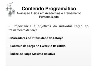 Conteúdo Programático 
     Avaliação Física em Academias e Treinamento
                     Personalizado

‐    Importância  e  objeSvos  da  individualização  do 
treinamento de força 

‐ Marcadores de Intensidade do Esforço  
  

‐ Controle de Carga no Exercício Resis/do 
  

‐ Índice de Força Máxima Rela/va 
  
 