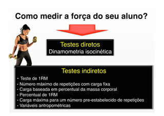 Como medir a força do seu aluno?


                    Testes diretos
               Dinamometria isocinética


                     Testes indiretos
- Teste de 1RM 
- Número máximo de repetições com carga ﬁxa
- Carga baseada em percentual da massa corporal
- Percentual de 1RM
- Carga máxima para um número pre-estabelecido de repetições
- Variáveis antropométricas
 