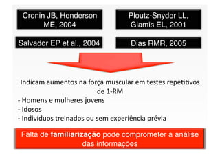 Cronin JB, Henderson            Ploutz-Snyder LL,
       ME, 2004
                 Giamis EL, 2001

Salvador EP et al., 2004
         Dias RMR, 2005




 Indicam aumentos na força muscular em testes repeSSvos 
                          de 1‐RM 
‐ Homens e mulheres jovens 
  
‐ Idosos 
  
‐ Indivíduos treinados ou sem experiência prévia 
  

 Falta de familiarização pode comprometer a análise
                    das informações
 