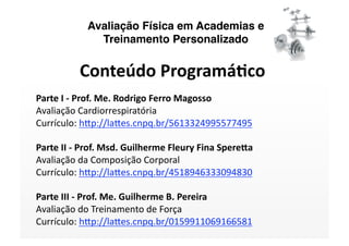 Avaliação Física em Academias e
              Treinamento Personalizado


          Conteúdo Programá/co 
Parte I ‐ Prof. Me. Rodrigo Ferro Magosso 
Avaliação Cardiorrespiratória 
Currículo: h<p://la<es.cnpq.br/5613324995577495   

Parte II ‐ Prof. Msd. Guilherme Fleury Fina SpereAa 
Avaliação da Composição Corporal 
Currículo: h<p://la<es.cnpq.br/4518946333094830  

Parte III ‐ Prof. Me. Guilherme B. Pereira 
Avaliação do Treinamento de Força 
Currículo: h<p://la<es.cnpq.br/0159911069166581  
 