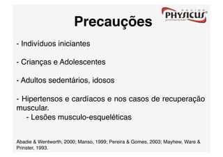 Precauções
- Indivíduos iniciantes

- Crianças e Adolescentes

- Adultos sedentários, idosos

-  Hipertensos e cardíacos e nos casos de recuperação
muscular.
    - Lesões musculo-esqueléticas 


Abadie & Wentworth, 2000; Manso, 1999; Pereira & Gomes, 2003; Mayhew, Ware &
Prinster, 1993. 
 
