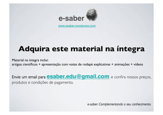 e-saber
                               www.esaber.wordpress.com 




    Adquira este material na íntegra
Material na íntegra inclui:
artigos cientíﬁcos + apresentação com notas de rodapé explicativas + animações + vídeos


Envie um email para esaber.edu@gmail.com e conﬁra nossos preços,
produtos e condições de pagamento.

     
      
      
      
     
      
      



                                                   e-saber: Complementando o seu conhecimento.
 