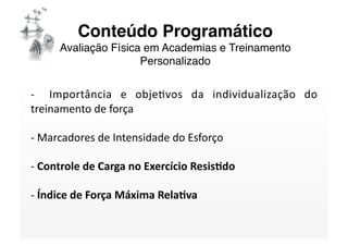 Conteúdo Programático 
     Avaliação Física em Academias e Treinamento
                     Personalizado

‐    Importância  e  objeSvos  da  individualização  do 
treinamento de força 

‐ Marcadores de Intensidade do Esforço  
  

‐ Controle de Carga no Exercício Resis/do 
  

‐ Índice de Força Máxima Rela/va 
  
 