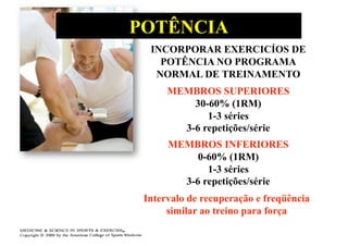 POTÊNCIA
  INCORPORAR EXERCICÍOS DE
    POTÊNCIA NO PROGRAMA
   NORMAL DE TREINAMENTO
      MEMBROS SUPERIORES
          30-60% (1RM)
             1-3 séries
        3-6 repetições/série
      MEMBROS INFERIORES
           0-60% (1RM)
             1-3 séries
        3-6 repetições/série
 Intervalo de recuperação e freqüência
      similar ao treino para força
 