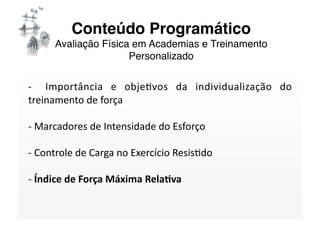 Conteúdo Programático 
      Avaliação Física em Academias e Treinamento
                      Personalizado

‐    Importância  e  objeSvos  da  individualização  do 
treinamento de força 

‐ Marcadores de Intensidade do Esforço  
  

‐ Controle de Carga no Exercício ResisSdo 
  

‐ Índice de Força Máxima Rela/va 
  
 