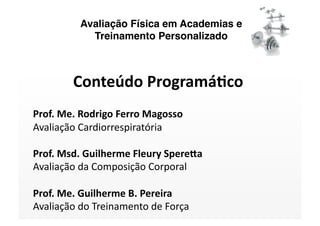 Avaliação Física em Academias e
            Treinamento Personalizado



        Conteúdo Programá/co 
Prof. Me. Rodrigo Ferro Magosso 
Avaliação Cardiorrespiratória 

Prof. Msd. Guilherme Fleury SpereAa 
Avaliação da Composição Corporal 

Prof. Me. Guilherme B. Pereira 
Avaliação do Treinamento de Força 
 