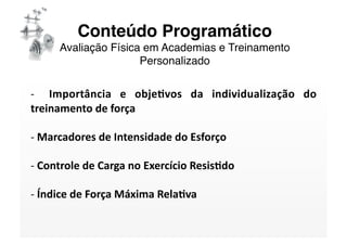 Conteúdo Programático 
     Avaliação Física em Academias e Treinamento
                     Personalizado

‐    Importância  e  obje/vos  da  individualização  do 
treinamento de força 

‐ Marcadores de Intensidade do Esforço  
  

‐ Controle de Carga no Exercício Resis/do 
  

‐ Índice de Força Máxima Rela/va 
  
 