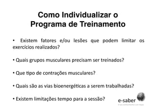 Como Individualizar o
        Programa de Treinamento 

•    Existem  fatores  e/ou  lesões  que  podem  limitar  os 
exercícios realizados? 

• Quais grupos musculares precisam ser treinados? 
  

• Que Spo de contrações musculares? 
  

• Quais são as vias bioenergéScas a serem trabalhadas? 
  

• Existem limitações tempo para a sessão? 
                                                e‐saber 
                                                O seu conhecimento a um clique. 
 