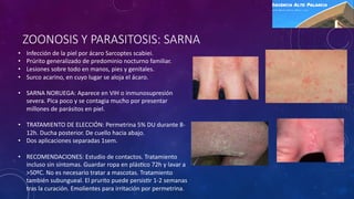 ZOONOSIS Y PARASITOSIS: SARNA
• Infección de la piel por ácaro Sarcoptes scabiei.
• Prúrito generalizado de predominio nocturno familiar.
• Lesiones sobre todo en manos, pies y genitales.
• Surco acarino, en cuyo lugar se aloja el ácaro.
• SARNA NORUEGA: Aparece en VIH o inmunosupresión
severa. Pica poco y se contagia mucho por presentar
millones de parásitos en piel.
• TRATAMIENTO DE ELECCIÓN: Permetrina 5% DU durante 8-
12h. Ducha posterior. De cuello hacia abajo.
• Dos aplicaciones separadas 1sem.
• RECOMENDACIONES: Estudio de contactos. Tratamiento
incluso sin síntomas. Guardar ropa en plásWco 72h y lavar a
>50ºC. No es necesario tratar a mascotas. Tratamiento
también subungueal. El prurito puede persisWr 1-2 semanas
tras la curación. Emolientes para irritación por permetrina.
 