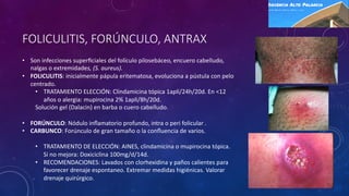 FOLICULITIS, FORÚNCULO, ANTRAX
• Son infecciones superﬁciales del folículo pilosebáceo, encuero cabelludo,
nalgas o extremidades, (S. aureus).
• FOLICULITIS: inicialmente pápula eritematosa, evoluciona a pústula con pelo
centrado.
• TRATAMIENTO ELECCIÓN: Clindamicina tópica 1apli/24h/20d. En <12
años o alergia: mupirocina 2% 1apli/8h/20d.
Solución gel (Dalacin) en barba o cuero cabelludo.
• FORÚNCULO: Nódulo inﬂamatorio profundo, intra o peri folicular .
• CARBUNCO: Forúnculo de gran tamaño o la conﬂuencia de varios.
• TRATAMIENTO DE ELECCIÓN: AINES, clindamicina o mupirocina tópica.
Si no mejora: Doxiciclina 100mg/d/14d.
• RECOMENDACIONES: Lavados con clorhexidina y paños calientes para
favorecer drenaje espontaneo. Extremar medidas higiénicas. Valorar
drenaje quirúrgico.
 