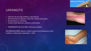 LINFANGITIS
• Infección de los vasos linfáticos subcutáneos.
• Normalmente en relación a infección cutánea bacteriana.
• Hemocultivos +/- positivos.
• Cordón lineal doloroso, caliente y eritematoso.
• TRATAMIENTO DE ELECCIÓN: mismo que celulitis.
RECOMENDACIONES: Buscar y tratar la puerta de entrada para evitar
recidivas. Si afectación importante –> SUH.
 