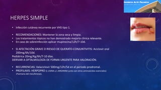 HERPES SIMPLE
• Infección cutánea recurrente por VHS tipo 1.
• RECOMENDACIONES: Mantener la zona seca y limpia.
• Los tratamientos tópicos no han demostrado mejoría clínica relevante.
• En caso de sobreinfección aplicar mupirocina/12h/7-10d.
• SI AFECTACIÓN GRAVE O RIESGO DE QUERATO-CONJUNTIVITIS: Aciclovir oral
200mg/6h/10d.
Pediátrica 20mg/Kg/6h/7-10 días.
DERIVAR A OFTALMOLOGÍA DE FORMA URGENTE PARA VALORACIÓN.
• RECURRENCIAS: Valaciclovir 500mg/12h/5d en el periodo prodromal.
• PROFILAXIS: HERPOPRO (L-LISINA y L-ARGININA junto con otros aminoácidos esenciales)
1ªsemana del mes/6meses.
 