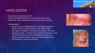 HERES ZOSTER
• Se trata de la recurrencia de VVZ.
• Factores desencadenantes: DM, inmunosupresión, otros…
• Pródromos: dolor neuropá=co días/semana antes en la zona.
• TRATAMIENTO:
• An=viral: Aciclovir 800mg/4h/7d. So afectación oPálmica:
añadir Aciclovir pomada y derivar a Urg. OPalmología.
• Neuralgia: Amitrip=lina 10-25mg/d al acostarse y aumentar
progresivamente. Si mejoría parcial añadir Gabapen=na y si no
hay mejoría sus=tuir por ésta: 100mg/8h/7d y aumentar.
• Añadir tratamiento dolor irrup=vo: paracetamol/tramadol.
• Sobreinfección: mupirocina/8h/10d.
 
