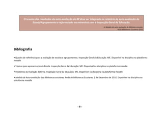       
      O resumo dos resultados da auto‐avaliação da BE deve ser integrado no relatório de auto‐avaliação da 
             Escola/Agrupamento e referenciado na entrevista com a Inspecção‐Geral de Educação. 
       
                                                                          In Modelo de auto‐avaliação da biblioteca escolar
                                                                                           REDE Bibliotecas Escolares 2010 


 
 
 
Bibliografia 
 
• Quadro de referência para a avaliação de escolas e agrupamentos. Inspecção‐Geral da Educação. ME. Disponível na disciplina na plataforma 
moodle 
 
• Tópicos para apresentação da Escola. Inspecção Geral da Educação. ME. Disponível na disciplina na plataforma moodle  
 
• Relatórios da Avaliação Externa. Inspecção‐Geral da Educação. ME. Disponível na disciplina na plataforma moodle  
 
• Modelo de Auto‐avaliação das Bibliotecas escolares. Rede de Bibliotecas Escolares. 2 de Dezembro de 2010. Disponível na disciplina na 
plataforma moodle 
 




                                                                  ‐ 9 ‐                                         
 