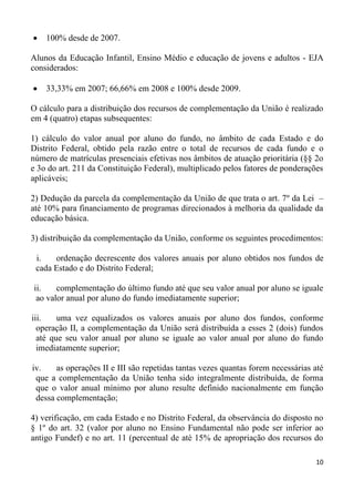 100% desde de 2007.

Alunos da Educação Infantil, Ensino Médio e educação de jovens e adultos - EJA
considerados:

    33,33% em 2007; 66,66% em 2008 e 100% desde 2009.

O cálculo para a distribuição dos recursos de complementação da União é realizado
em 4 (quatro) etapas subsequentes:

1) cálculo do valor anual por aluno do fundo, no âmbito de cada Estado e do
Distrito Federal, obtido pela razão entre o total de recursos de cada fundo e o
número de matrículas presenciais efetivas nos âmbitos de atuação prioritária (§§ 2o
e 3o do art. 211 da Constituição Federal), multiplicado pelos fatores de ponderações
aplicáveis;

2) Dedução da parcela da complementação da União de que trata o art. 7º da Lei –
até 10% para financiamento de programas direcionados à melhoria da qualidade da
educação básica.

3) distribuição da complementação da União, conforme os seguintes procedimentos:

 i.   ordenação decrescente dos valores anuais por aluno obtidos nos fundos de
 cada Estado e do Distrito Federal;

ii.    complementação do último fundo até que seu valor anual por aluno se iguale
 ao valor anual por aluno do fundo imediatamente superior;

iii.    uma vez equalizados os valores anuais por aluno dos fundos, conforme
  operação II, a complementação da União será distribuída a esses 2 (dois) fundos
  até que seu valor anual por aluno se iguale ao valor anual por aluno do fundo
  imediatamente superior;

iv.    as operações II e III são repetidas tantas vezes quantas forem necessárias até
 que a complementação da União tenha sido integralmente distribuída, de forma
 que o valor anual mínimo por aluno resulte definido nacionalmente em função
 dessa complementação;

4) verificação, em cada Estado e no Distrito Federal, da observância do disposto no
§ 1º do art. 32 (valor por aluno no Ensino Fundamental não pode ser inferior ao
antigo Fundef) e no art. 11 (percentual de até 15% de apropriação dos recursos do

                                                                                  10
 